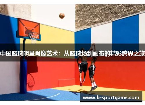 中国篮球明星肖像艺术：从篮球场到画布的精彩跨界之旅